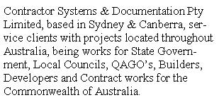 Text Box: Contractor Systems & Documentation Pty Limited, based in Sydney & Canberra, service clients with projects located throughout Australia, being works for State Government, Local Councils, QAGOs, Builders, Developers and Contract works for the Commonwealth of Australia.